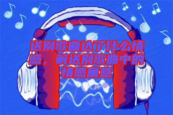 送別歌曲達(dá)了什么情感，解送別歌曲中的情感寓意