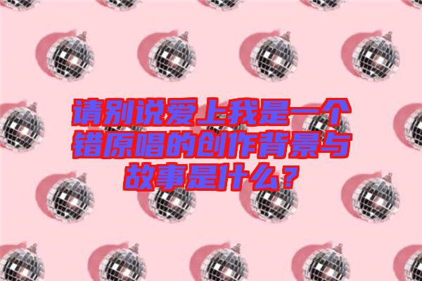 請(qǐng)別說(shuō)愛(ài)上我是一個(gè)錯(cuò)原唱的創(chuàng)作背景與故事是什么？