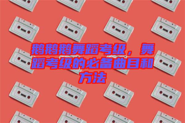 鵝鵝鵝舞蹈考級，舞蹈考級的必備曲目和方法