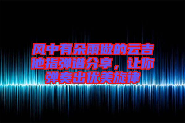 風(fēng)中有朵雨做的云吉他指彈譜分享，讓你彈奏出優(yōu)美旋律