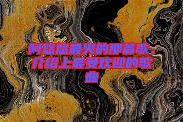 阿悠悠最火的那首歌，介紹上最受歡迎的歌曲