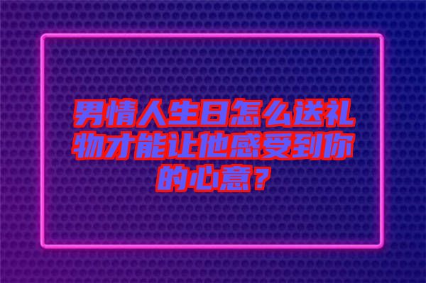 男情人生日怎么送禮物才能讓他感受到你的心意？