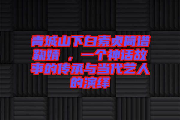 青城山下白素貞簡譜鞠婧祎，一個神話故事的傳承與當代藝人的演繹