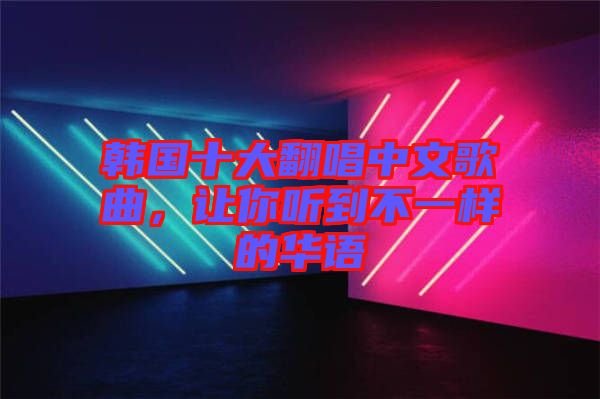 韓國十大翻唱中文歌曲，讓你聽到不一樣的華語