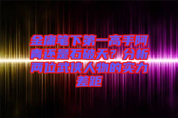 金庸筆下第一高手阿青還是石破天？分析兩位武俠人物的實(shí)力差距