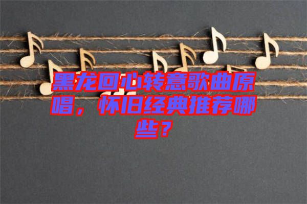 黑龍回心轉(zhuǎn)意歌曲原唱，懷舊經(jīng)典推薦哪些？