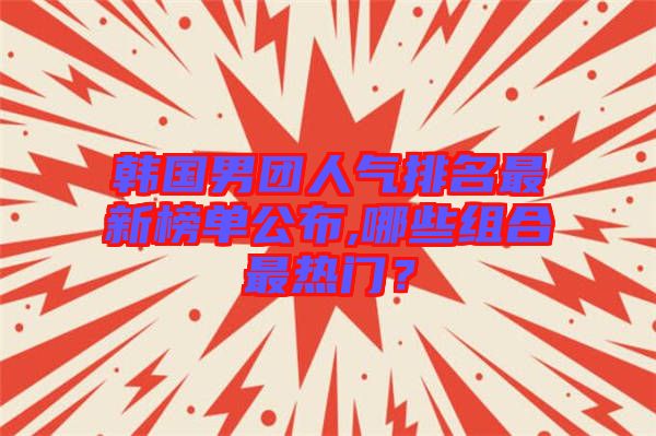 韓國(guó)男團(tuán)人氣排名最新榜單公布,哪些組合最熱門？