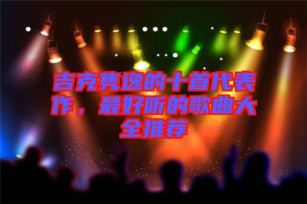 吉克雋逸的十首代表作，最好聽(tīng)的歌曲大全推薦