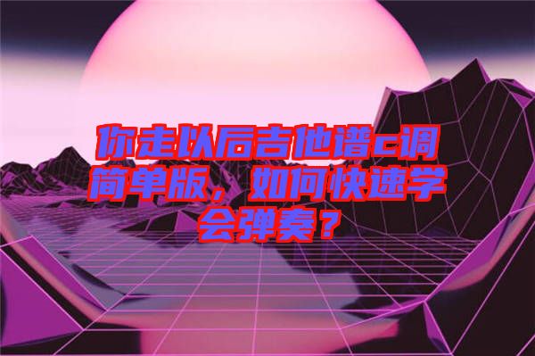 你走以后吉他譜c調簡單版，如何快速學會彈奏？