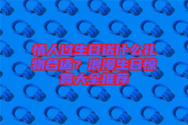 情人過生日送什么禮物合適？浪漫生日驚喜大全推薦