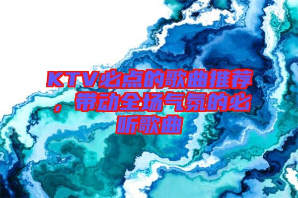 KTV必點(diǎn)的歌曲推薦，帶動(dòng)全場(chǎng)氣氛的必聽歌曲