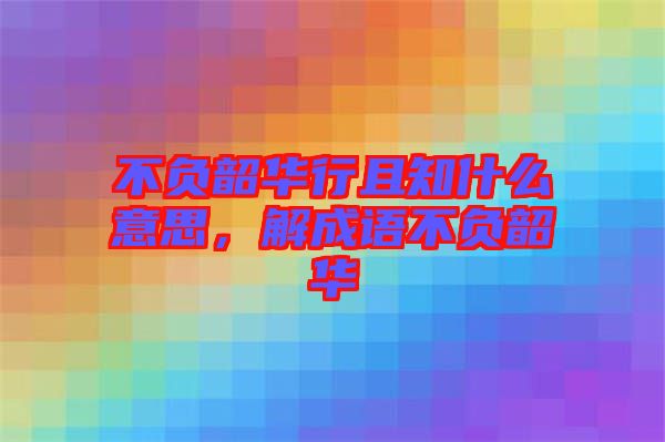 不負(fù)韶華行且知什么意思，解成語不負(fù)韶華