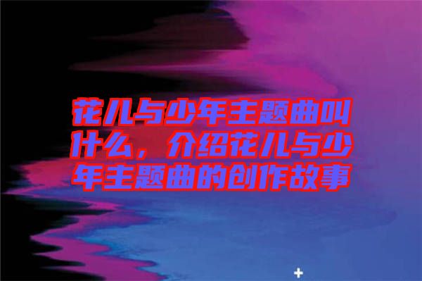 花兒與少年主題曲叫什么，介紹花兒與少年主題曲的創(chuàng)作故事