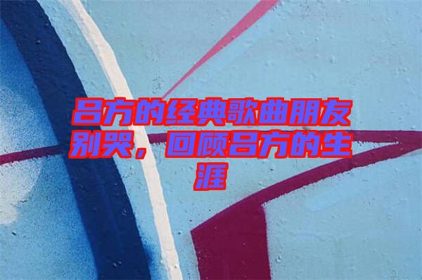 呂方的經典歌曲朋友別哭，回顧呂方的生涯