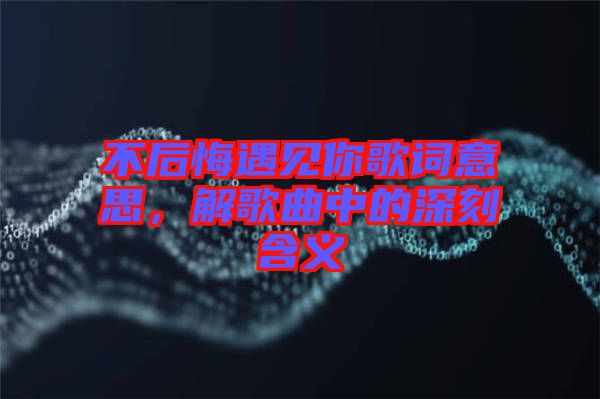 不后悔遇見你歌詞意思，解歌曲中的深刻含義