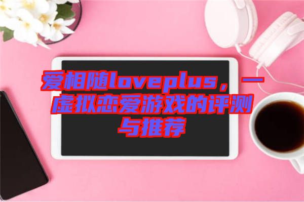 愛(ài)相隨loveplus，一虛擬戀愛(ài)游戲的評(píng)測(cè)與推薦