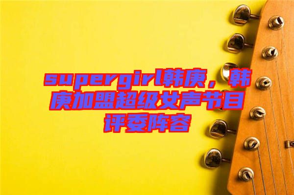 supergirl韓庚，韓庚加盟超級女聲節(jié)目評委陣容