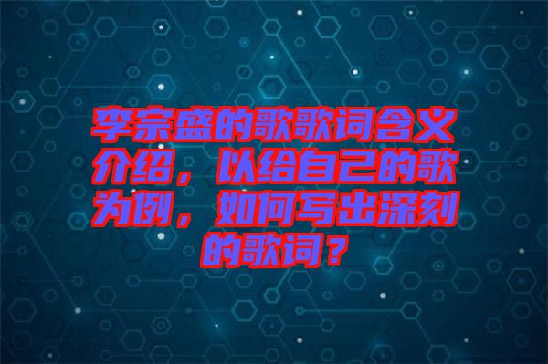 李宗盛的歌歌詞含義介紹，以給自己的歌為例，如何寫出深刻的歌詞？