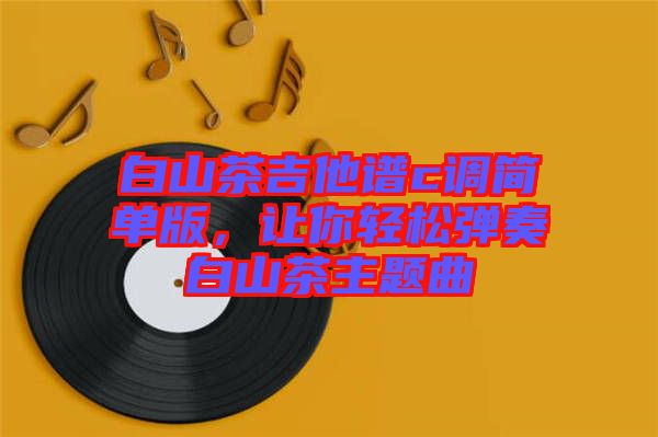 白山茶吉他譜c調(diào)簡(jiǎn)單版，讓你輕松彈奏白山茶主題曲