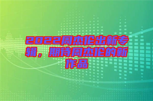 2022周杰倫出新專輯，期待周杰倫的新作品