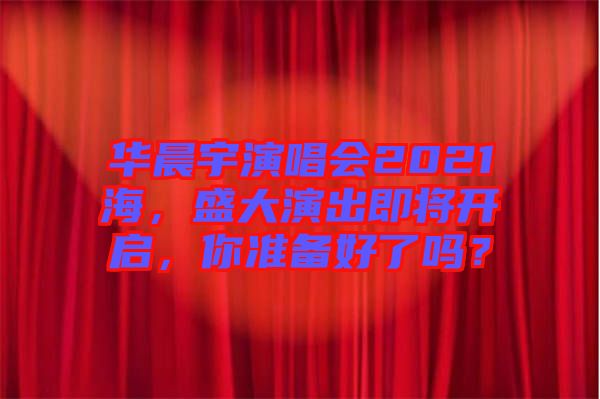 華晨宇演唱會2021海，盛大演出即將開啟，你準(zhǔn)備好了嗎？