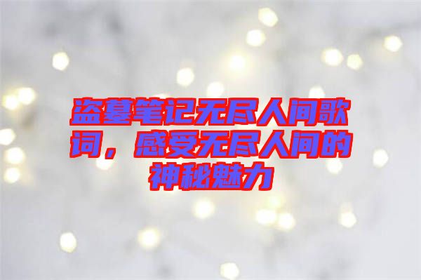 盜墓筆記無盡人間歌詞，感受無盡人間的神秘魅力