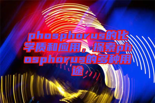 phosphorus的化學(xué)質(zhì)和應(yīng)用，探索phosphorus的多種用途