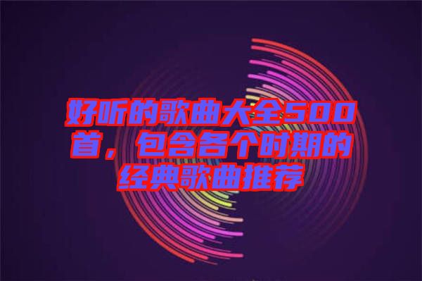 好聽的歌曲大全500首，包含各個時期的經(jīng)典歌曲推薦