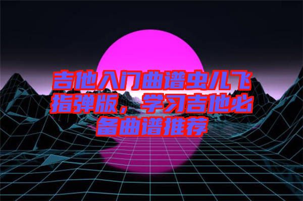 吉他入門曲譜蟲兒飛指彈版，學(xué)習(xí)吉他必備曲譜推薦