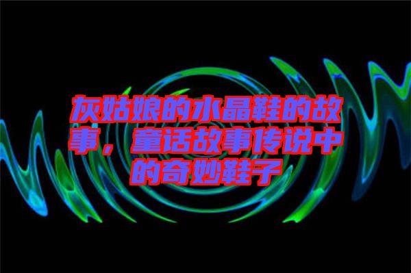 灰姑娘的水晶鞋的故事，童話故事傳說(shuō)中的奇妙鞋子