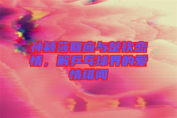 孫穎莎回應(yīng)與楚欽戀情，解乒乓球界的愛情緋聞