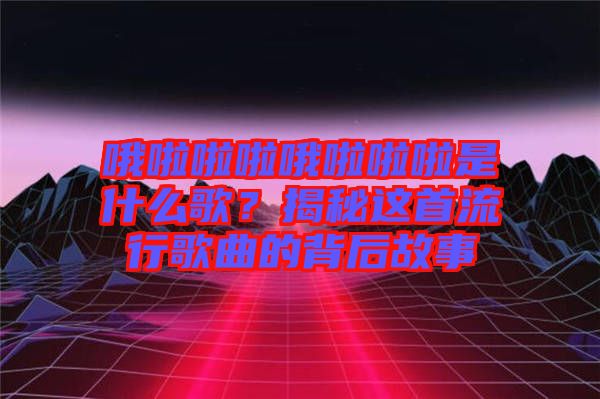 哦啦啦啦哦啦啦啦是什么歌？揭秘這首流行歌曲的背后故事