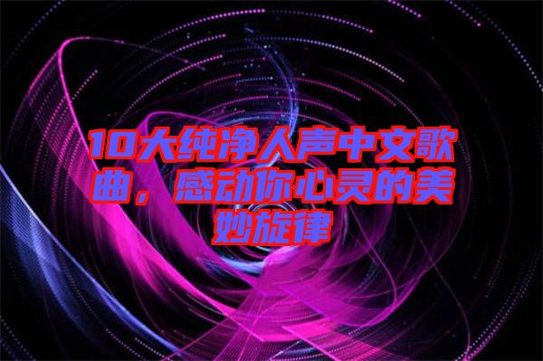 10大純凈人聲中文歌曲，感動(dòng)你心靈的美妙旋律