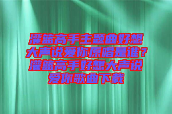 灌籃高手主題曲好想大聲說(shuō)愛(ài)你原唱是誰(shuí)？灌籃高手好想大聲說(shuō)愛(ài)你歌曲下載