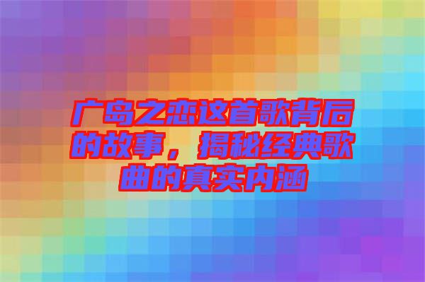 廣島之戀這首歌背后的故事，揭秘經(jīng)典歌曲的真實內(nèi)涵