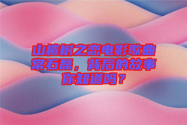 山楂樹之戀電影歌曲常石磊，背后的故事你知道嗎？