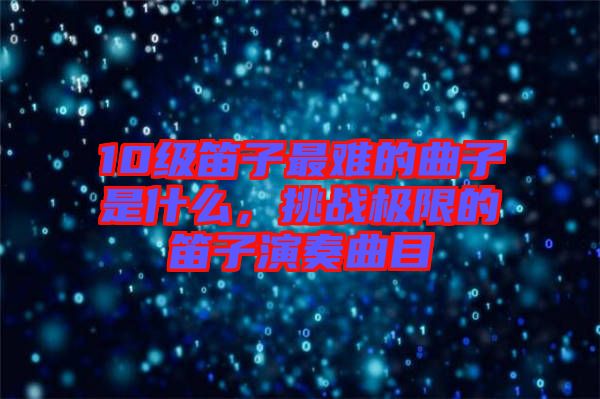 10級(jí)笛子最難的曲子是什么，挑戰(zhàn)極限的笛子演奏曲目