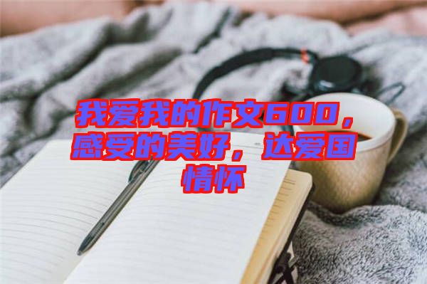 我愛我的作文600，感受的美好，達(dá)愛國情懷