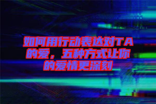 如何用行動表達對TA的愛，五種方式讓你的愛情更深刻