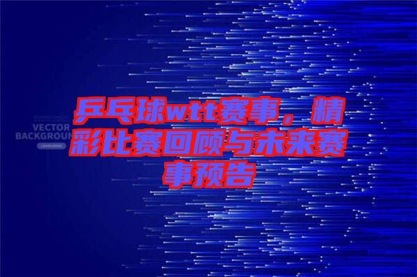 乒乓球wtt賽事，精彩比賽回顧與未來賽事預(yù)告