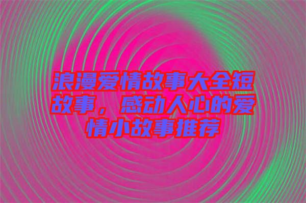 浪漫愛情故事大全短故事，感動人心的愛情小故事推薦