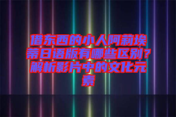 借東西的小人阿莉埃蒂日語版有哪些區(qū)別？解析影片中的文化元素