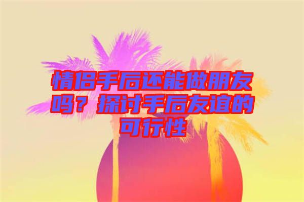 情侶手后還能做朋友嗎？探討手后友誼的可行性