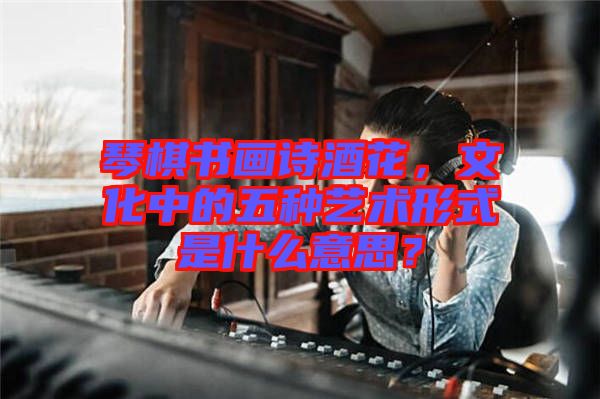 琴棋書畫詩酒花，文化中的五種藝術形式是什么意思？