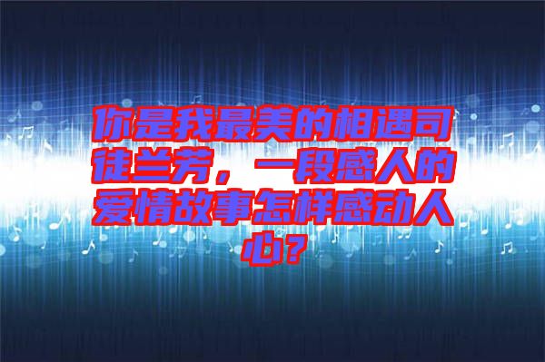 你是我最美的相遇司徒蘭芳，一段感人的愛情故事怎樣感動人心？