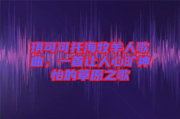 琪可可托海牧羊人歌曲，一首讓人心曠神怡的草原之歌