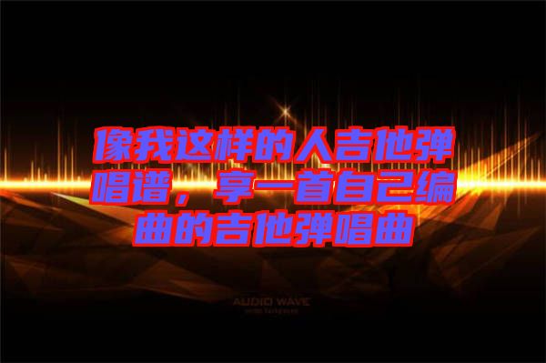 像我這樣的人吉他彈唱譜，享一首自己編曲的吉他彈唱曲