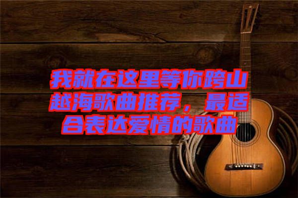 我就在這里等你跨山越海歌曲推薦，最適合表達愛情的歌曲