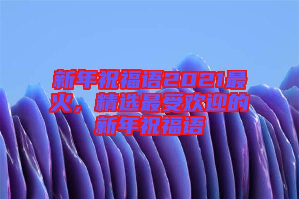 新年祝福語(yǔ)2021最火，精選最受歡迎的新年祝福語(yǔ)