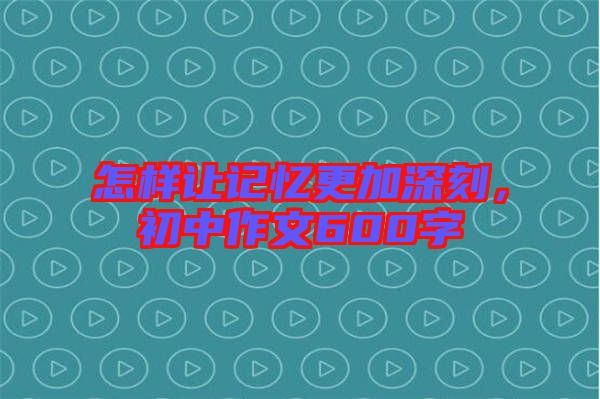 怎樣讓記憶更加深刻，初中作文600字